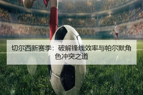 切尔西新赛季：破解锋线效率与帕尔默角色冲突之道